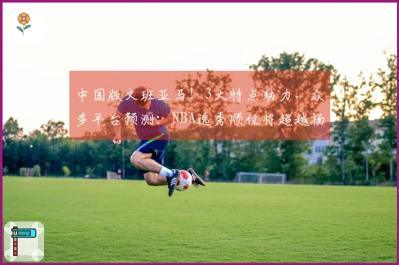 中国版文班亚马！3大特点助力，众多平台预测：NBA选秀顺位将超越杨瀚森