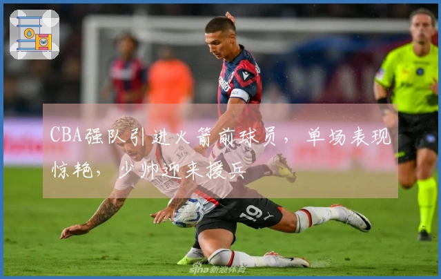 CBA强队引进火箭前球员，单场表现惊艳，少帅迎来援兵