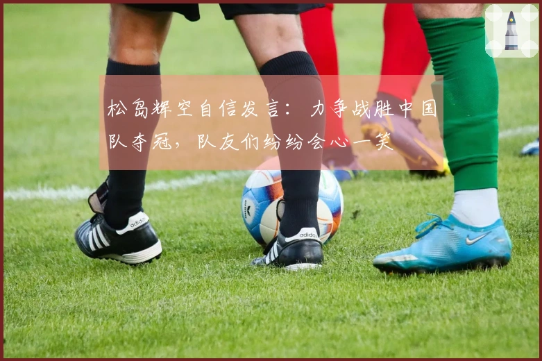 松岛辉空自信发言：力争战胜中国队夺冠，队友们纷纷会心一笑