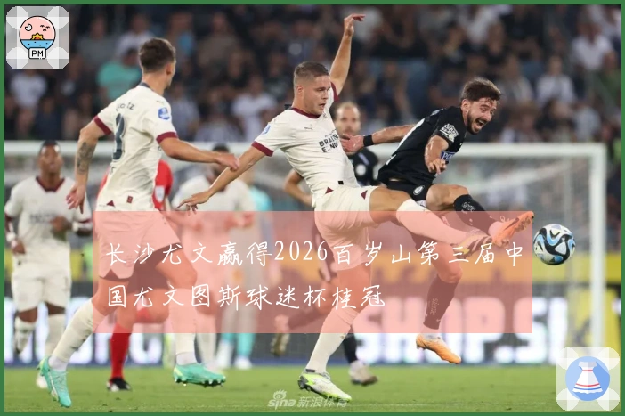 长沙尤文赢得2026百岁山第三届中国尤文图斯球迷杯桂冠