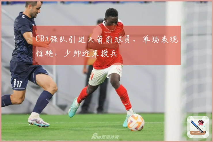 CBA强队引进火箭前球员，单场表现惊艳，少帅迎来援兵
