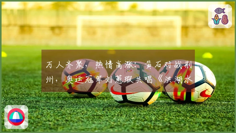 万人齐聚，热情高涨：黄石对战荆州，奥运冠军刘蕙瑕共唱《洪湖水浪打浪》