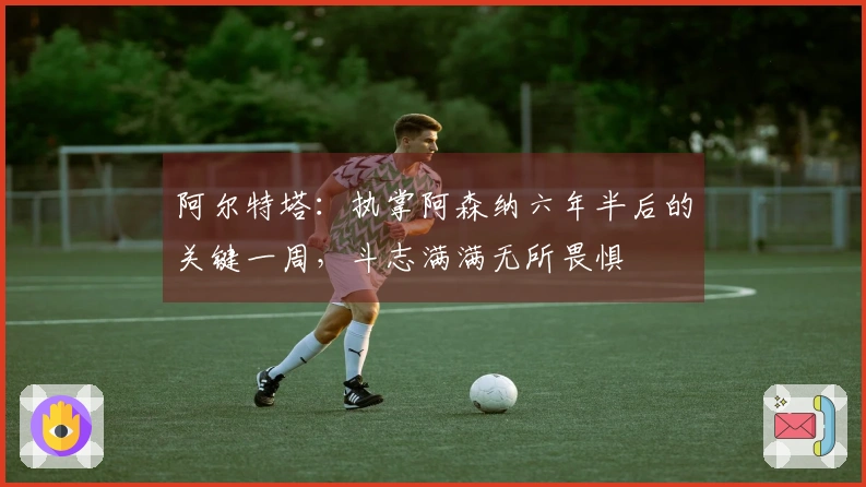 阿尔特塔：执掌阿森纳六年半后的关键一周，斗志满满无所畏惧