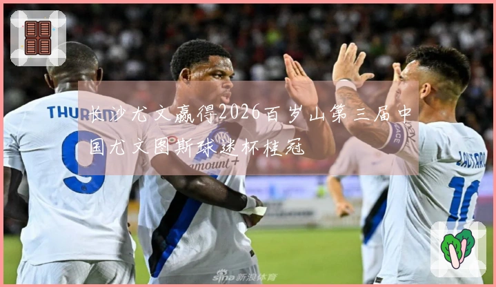 长沙尤文赢得2026百岁山第三届中国尤文图斯球迷杯桂冠
