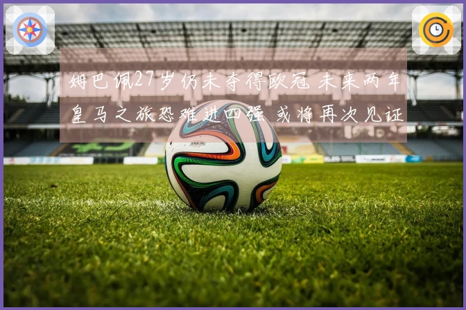 姆巴佩27岁仍未夺得欧冠 未来两年皇马之旅恐难进四强 或将再次见证巴黎捧杯
