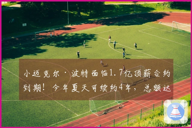 小迈克尔·波特面临1.7亿顶薪合约到期！今年夏天可续约4年，总额达2.34亿