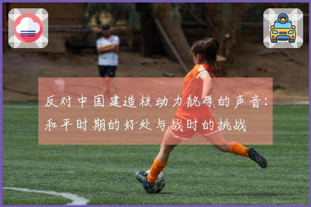 反对中国建造核动力航母的声音：和平时期的好处与战时的挑战