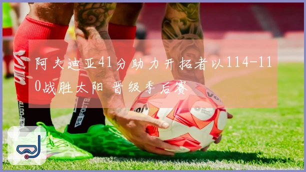阿夫迪亚41分助力开拓者以114-110战胜太阳 晋级季后赛
