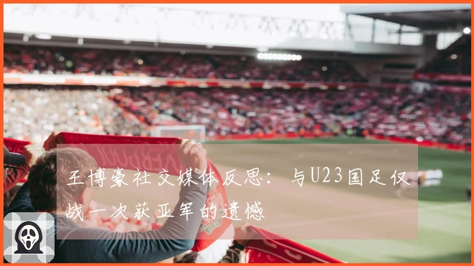 王博豪社交媒体反思：与U23国足仅战一次获亚军的遗憾