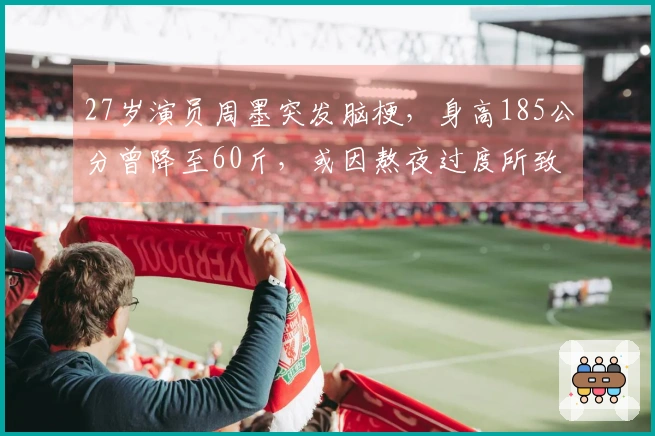 27岁演员周墨突发脑梗，身高185公分曾降至60斤，或因熬夜过度所致