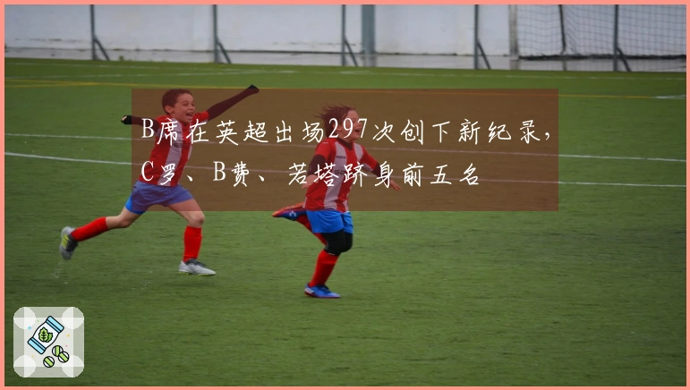 B席在英超出场297次创下新纪录，C罗、B费、若塔跻身前五名
