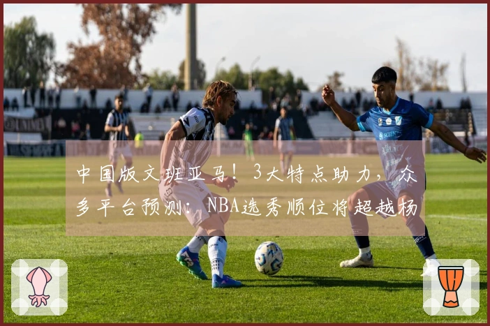 中国版文班亚马！3大特点助力，众多平台预测：NBA选秀顺位将超越杨瀚森