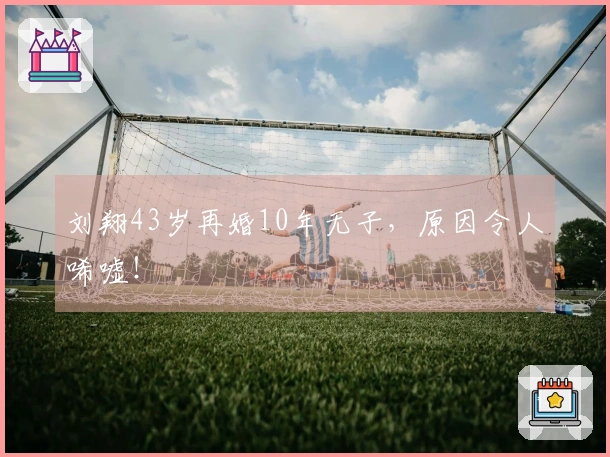 刘翔43岁再婚10年无子，原因令人唏嘘！